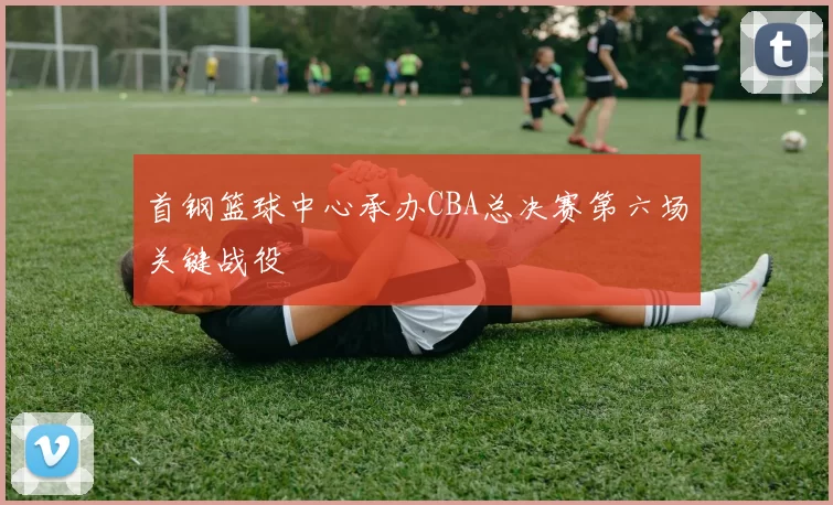 首钢篮球中心承办CBA总决赛第六场关键战役