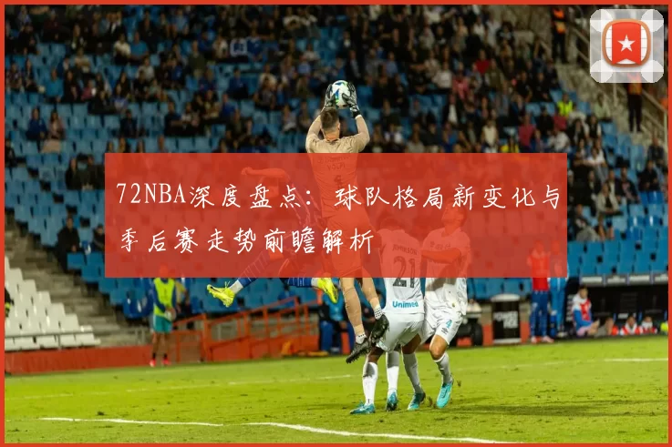 72NBA深度盘点：球队格局新变化与季后赛走势前瞻解析