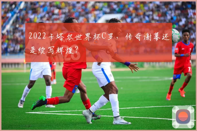 2022卡塔尔世界杯C罗，传奇谢幕还是续写辉煌？