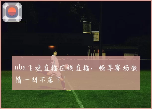 nba飞速直播在线直播，畅享赛场激情一刻不落下！