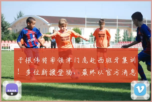 于根伟将率领津门虎赴西班牙集训！多位新援登场，最终以官方消息为准_拉练_训练_阿代米