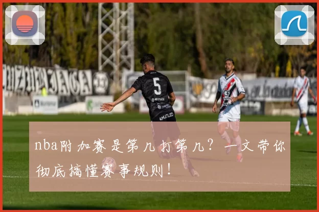 nba附加赛是第几打第几?一文带你彻底搞懂赛事规则!