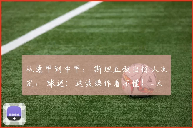 从意甲到中甲, 斯坦丘做出惊人决定, 球迷:这波操作看不懂!_大连_中超_中甲球队